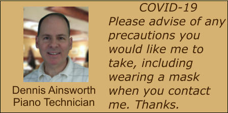 COVID-19 Please advise of any precautions you would like me to take, including wearing a mask when you contact me. Thanks. Dennis Ainsworth Piano Technician