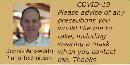 COVID-19 Please advise of any precautions you would like me to take, including wearing a mask when you contact me. Thanks.  Dennis Ainsworth Piano Technician