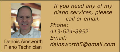 If you need any of my piano services, please call or email.  Phone:  413-624-8952 Email: dainsworth5@gmail.com  Dennis Ainsworth Piano Technician