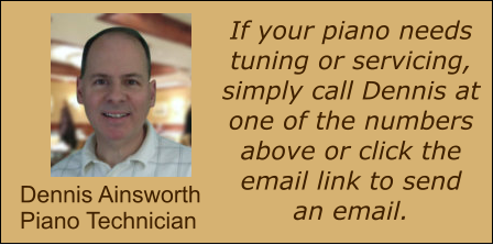 If your piano needs tuning or servicing, simply call Dennis at one of the numbers above or click the email link to send an email. Dennis Ainsworth Piano Technician