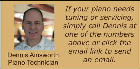 If your piano needs tuning or servicing, simply call Dennis at one of the numbers above or click the email link to send an email. Dennis Ainsworth Piano Technician